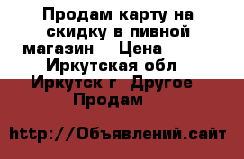 Продам карту на скидку в пивной магазин. › Цена ­ 550 - Иркутская обл., Иркутск г. Другое » Продам   